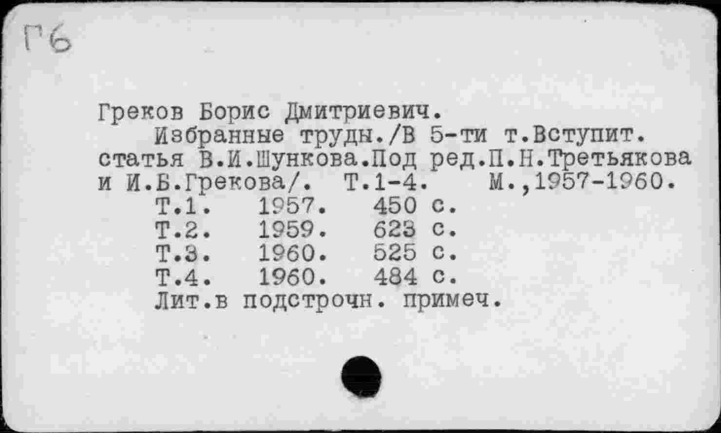 ﻿Греков Борис Дмитриевич.
Избранные труды./В 5-ти т.Вступит, статья В.И.Шункова.Под ред.П.Н.Третьякова и И.Б.Грекова/. Т.1-4. М.,1957-1960.
Т.1.	1957.	450	с.
Т.2.	1959.	623	с.
Т.З.	1960.	525	с.
Т.4.	1960.	484	с.
Лит.в	подстрочк	[. примеч	